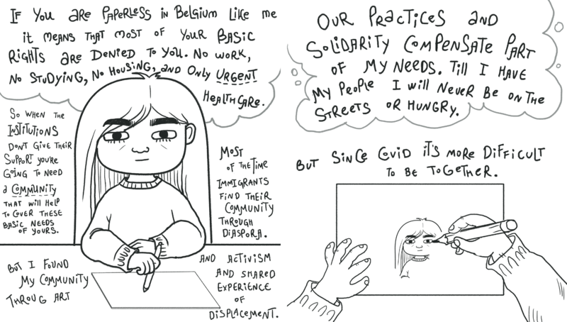 Two line drawings of a person thinking and drawing a self-portrait surrounded by her cat and plant. Left image: “If you are paperless in Belgium like me it means that most of your basic rights are denied to you. No work, no studying, no housing, and only urgent health care. So when the institutions don’t give their support you’re going to need a community that will help to cover these basic need of yours. But I found my community through art. Most of the time Immigrants find their community through diaspora. And activist and shared experience of displacement.” Right image: “Our Practices and solidarity compensate part of my needs. Till I have my people I will never be on the streets or hungry. But since COVID it’s more difficult to be together.”