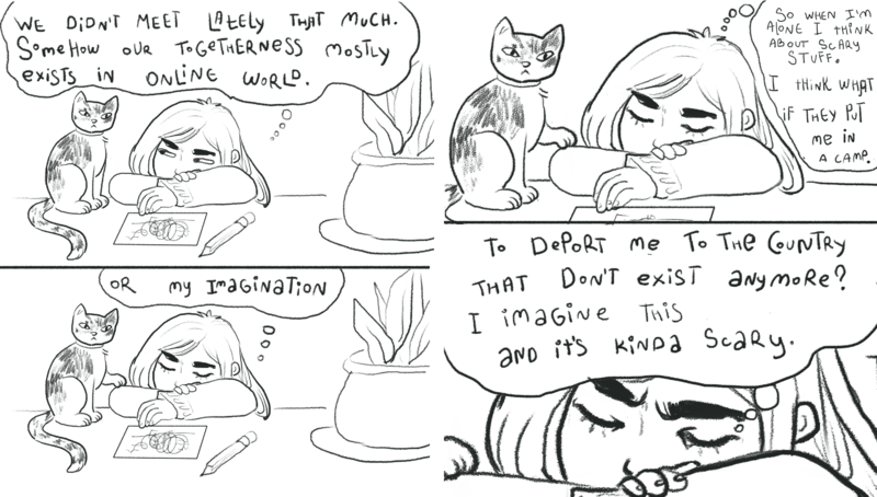 Two line drawings of a person thinking and drawing a self-portrait surrounded by her cat and plant. Left image: “We didn’t meet lately that much. Somehow our togetherness mostly exists in online world. Or my imagination.” Right image: “So when I’m alone I think about scary stuff. I think what if they put me in a camp. To deport me to the country that don’t exist anymore? I imagine this and it’s kinda scary.”
